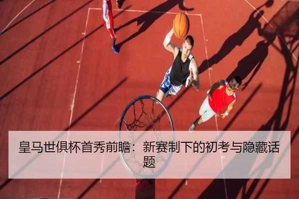 皇马世俱杯首秀前瞻：新赛制下的初考与隐藏话题